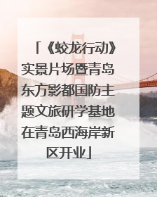 《蛟龙行动》实景片场暨青岛东方影都国防主题文旅研学基地在青岛西海岸新区开业